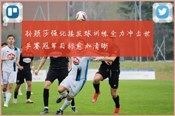 孙颖莎强化接发球训练全力冲击世乒赛冠军目标愈加清晰