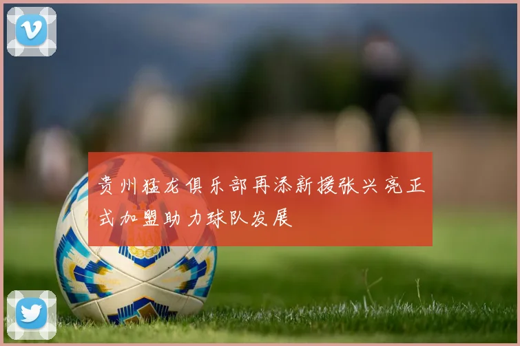 贵州猛龙俱乐部再添新援张兴亮正式加盟助力球队发展